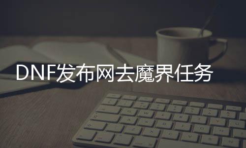 DNF发布网去魔界任务没了（dnf魔界区域怎么解锁）