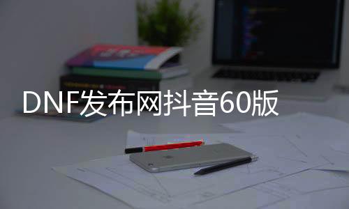 DNF发布网抖音60版本私服（抖音上的DNF发布网什么什么服是啥）