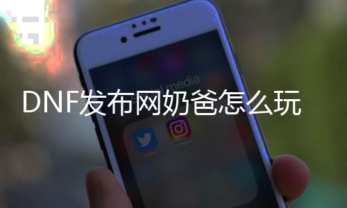 DNF发布网奶爸怎么玩（dnf玩奶爸费钱吗）