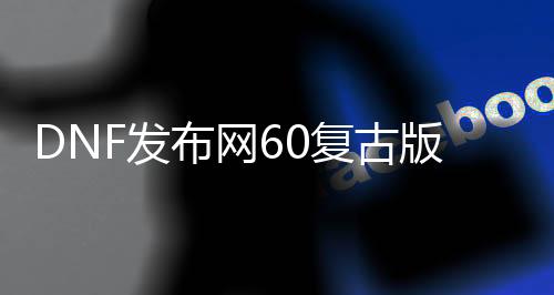 DNF发布网60复古版本私服（复古DNF发布网60版本DNF发布网能信吗）