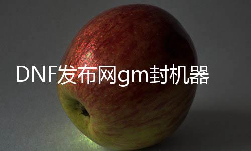 DNF发布网gm封机器码（DNF发布网封机器码换主板还是什么）