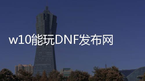 w10能玩DNF发布网（win10能玩dnf单机版吗）
