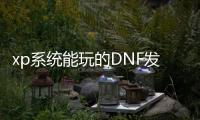 xp系统能玩的DNF发布网（xp能玩dnf吗2020）
